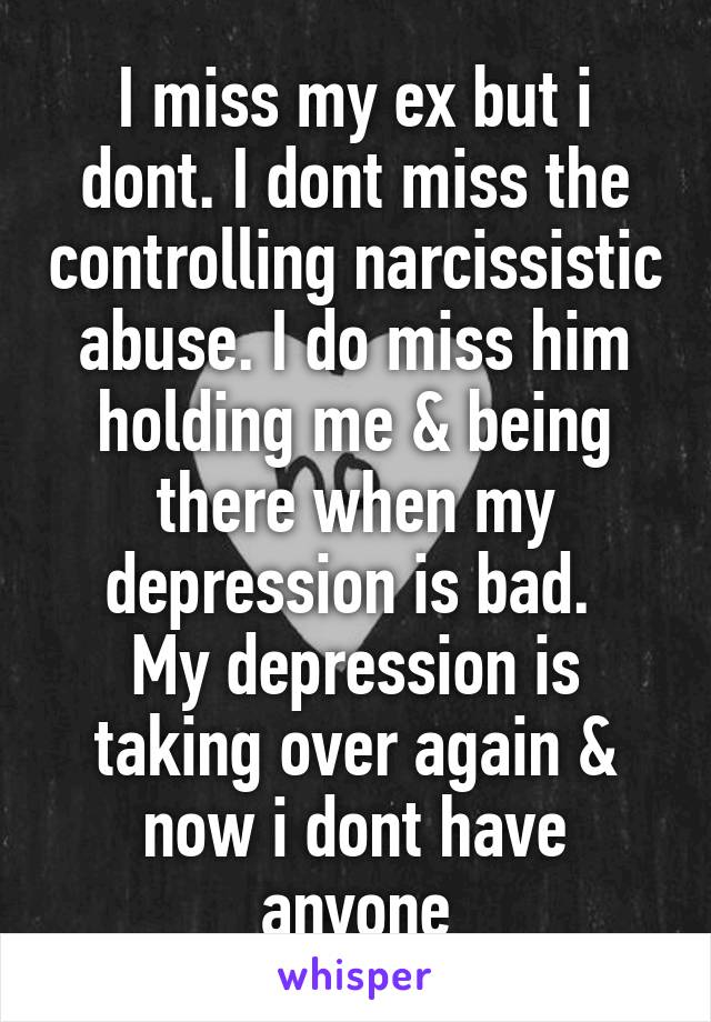 I miss my ex but i dont. I dont miss the controlling narcissistic abuse. I do miss him holding me & being there when my depression is bad. 
My depression is taking over again & now i dont have anyone