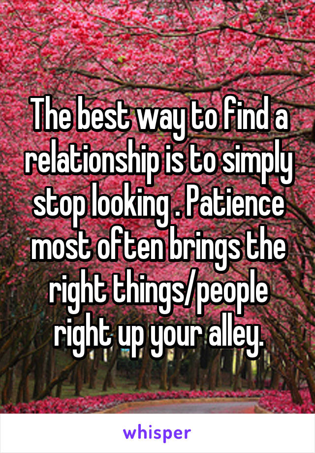 The best way to find a relationship is to simply stop looking . Patience most often brings the right things/people right up your alley.