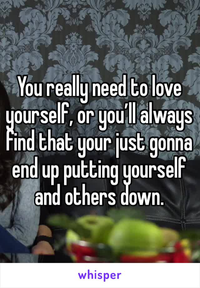 You really need to love yourself, or you’ll always find that your just gonna end up putting yourself and others down.