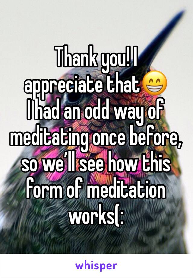 Thank you! I appreciate that😁
I had an odd way of meditating once before, so we’ll see how this form of meditation works(: 