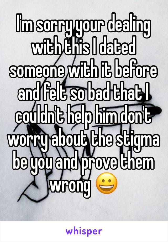 I'm sorry your dealing with this I dated someone with it before and felt so bad that I couldn't help him don't worry about the stigma be you and prove them wrong 😀