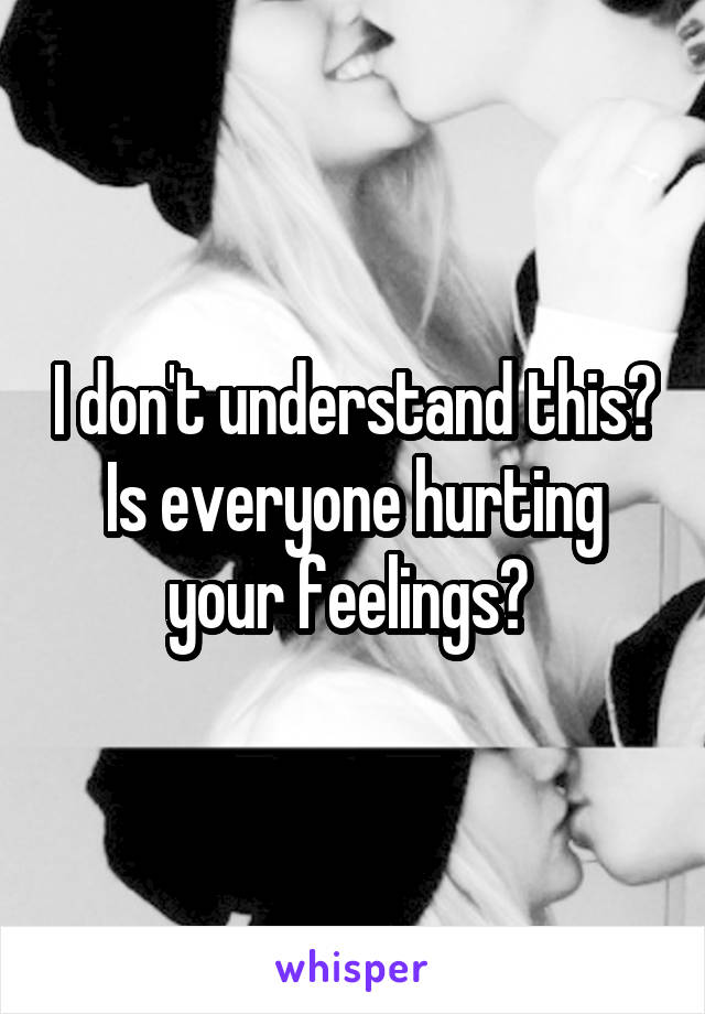 I don't understand this? Is everyone hurting your feelings? 