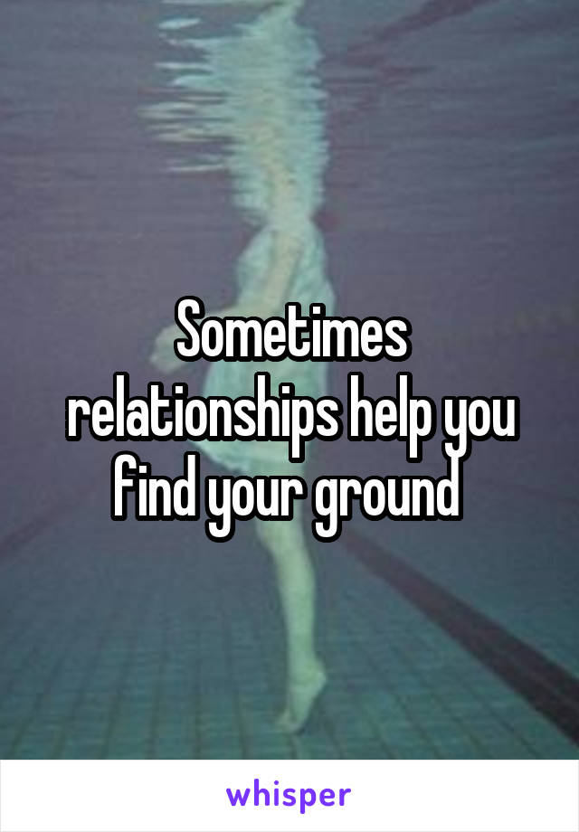 Sometimes relationships help you find your ground 