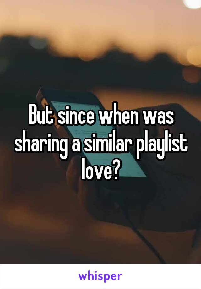 But since when was sharing a similar playlist love?