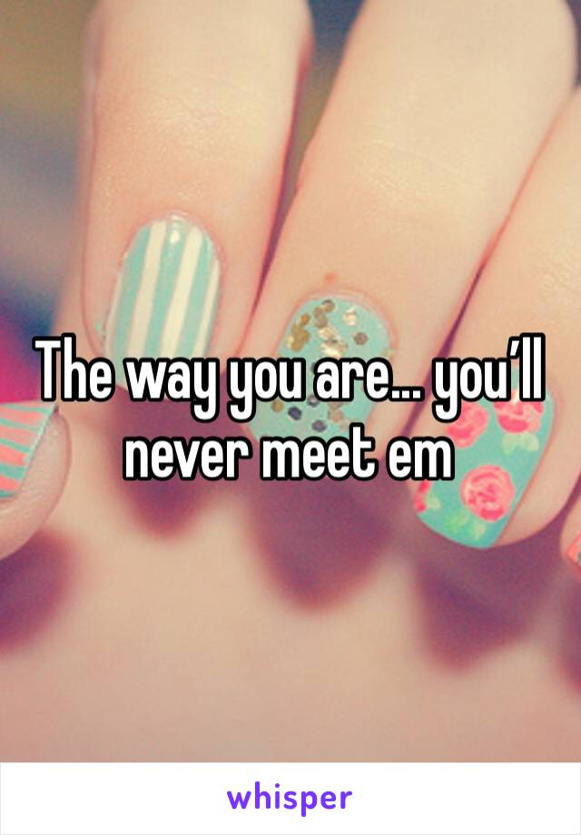 The way you are... you’ll never meet em
