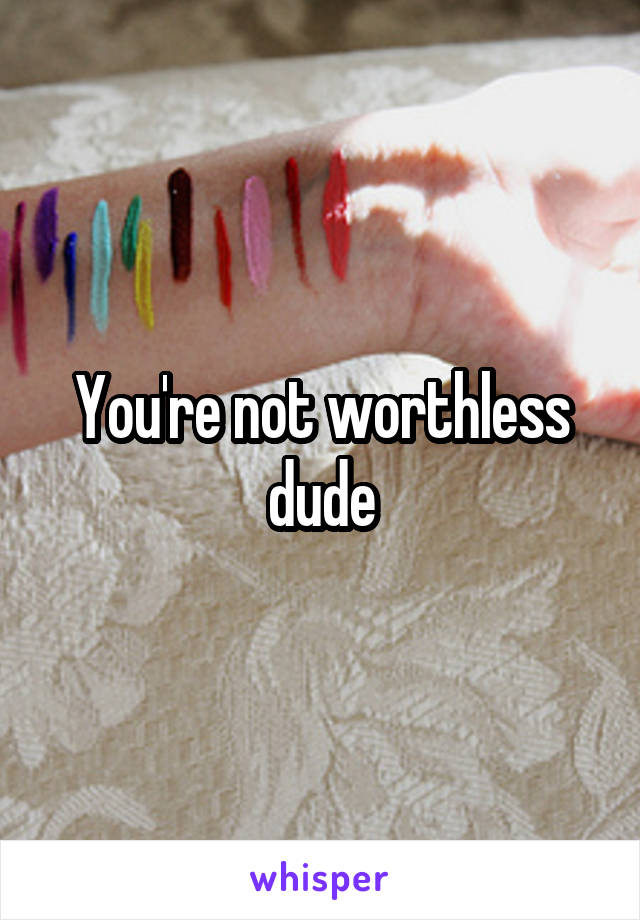 You're not worthless dude