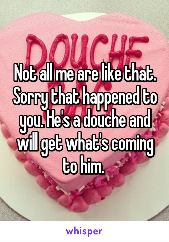Not all me are like that. Sorry that happened to you. He's a douche and will get what's coming to him. 