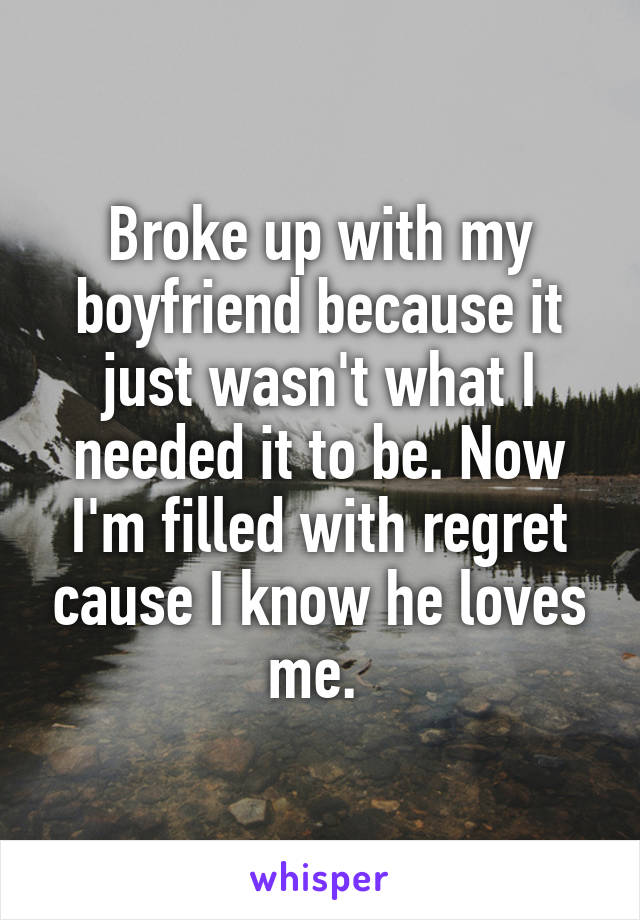Broke up with my boyfriend because it just wasn't what I needed it to be. Now I'm filled with regret cause I know he loves me. 
