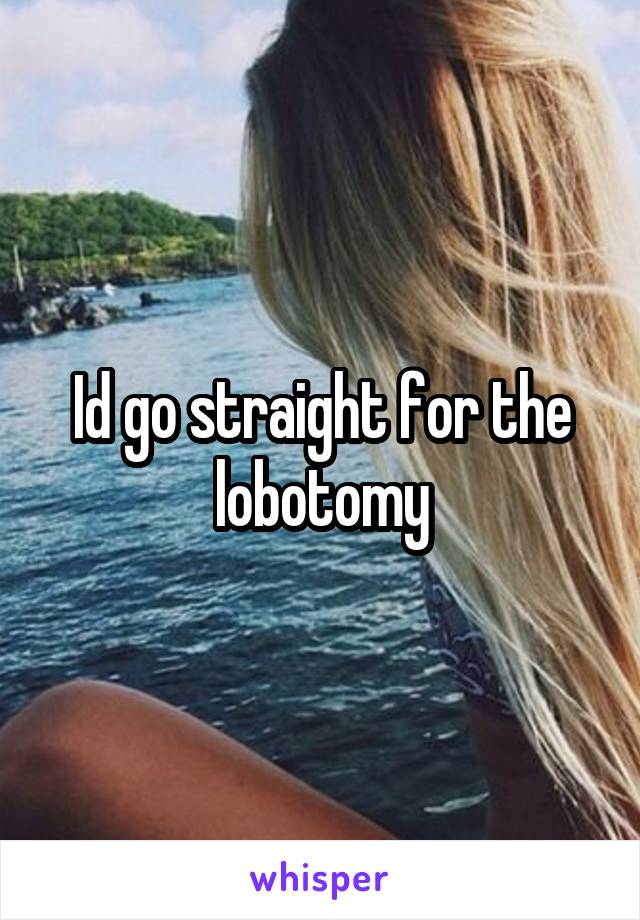Id go straight for the lobotomy