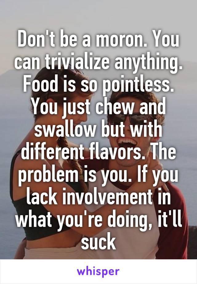 Don't be a moron. You can trivialize anything. Food is so pointless. You just chew and swallow but with different flavors. The problem is you. If you lack involvement in what you're doing, it'll suck