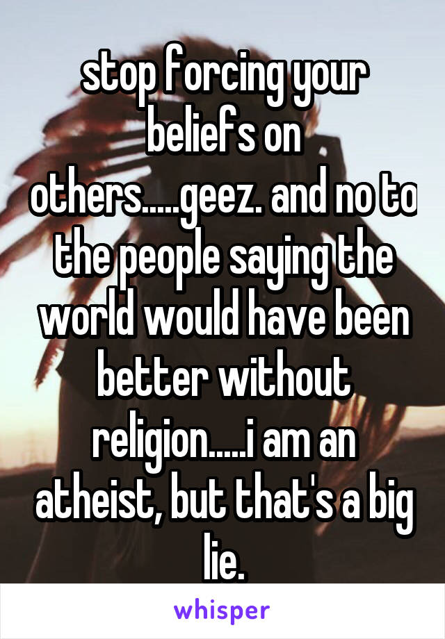 stop forcing your beliefs on others.....geez. and no to the people saying the world would have been better without religion.....i am an atheist, but that's a big lie.