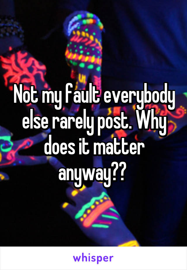 Not my fault everybody else rarely post. Why does it matter anyway?? 