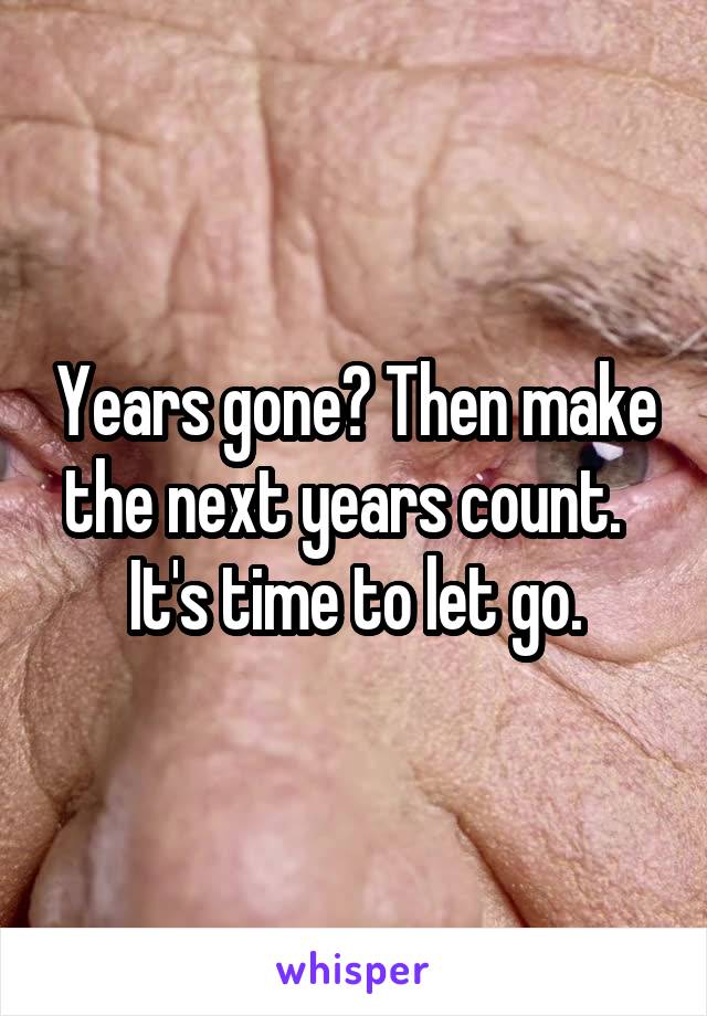 Years gone? Then make the next years count.  
It's time to let go.