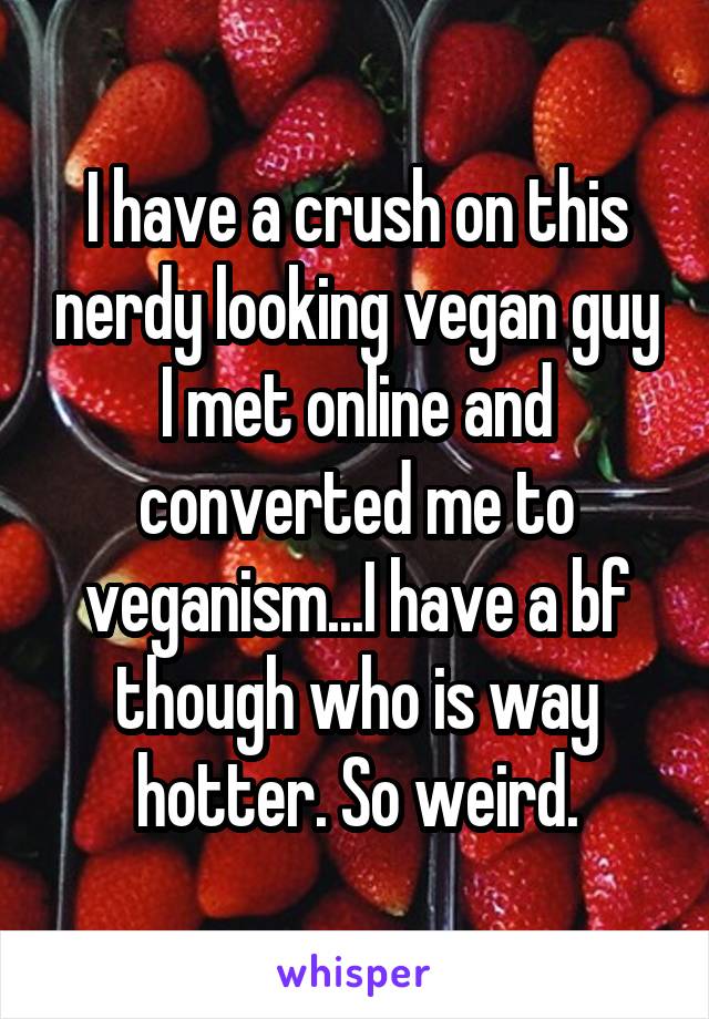 I have a crush on this nerdy looking vegan guy I met online and converted me to veganism...I have a bf though who is way hotter. So weird.