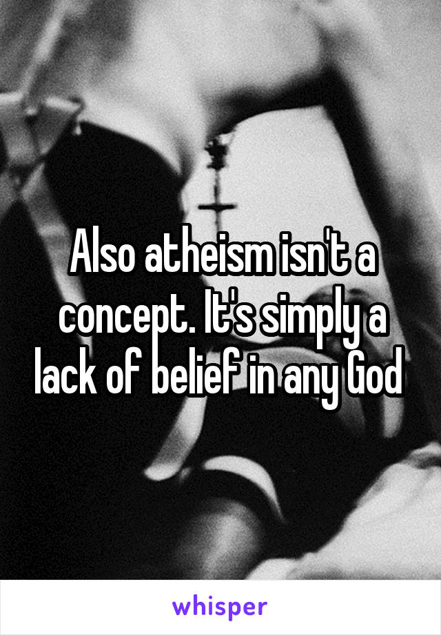 Also atheism isn't a concept. It's simply a lack of belief in any God 