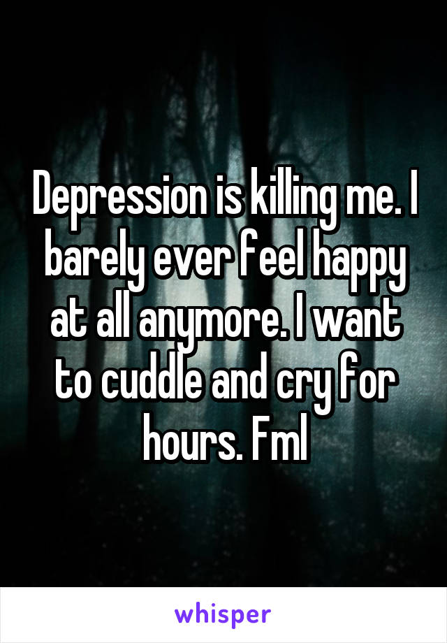 Depression is killing me. I barely ever feel happy at all anymore. I want to cuddle and cry for hours. Fml