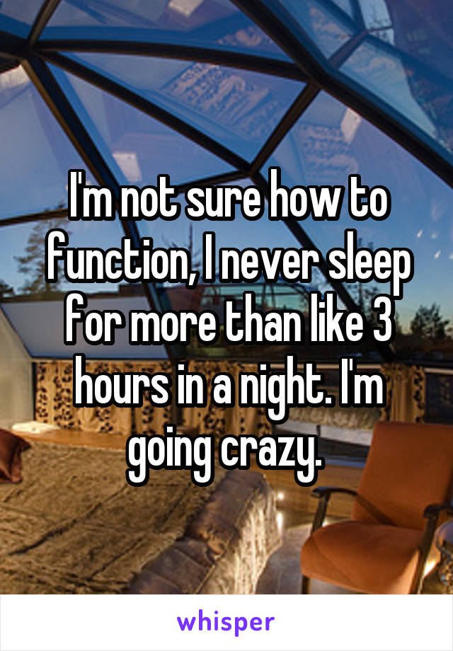 I'm not sure how to function, I never sleep for more than like 3 hours in a night. I'm going crazy. 