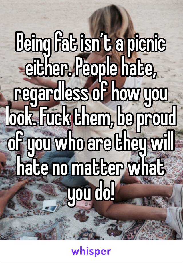 Being fat isn’t a picnic either. People hate, regardless of how you look. Fuck them, be proud of you who are they will hate no matter what you do! 