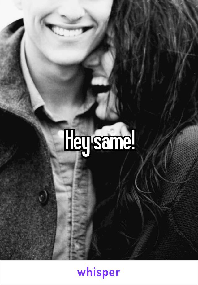 Hey same!