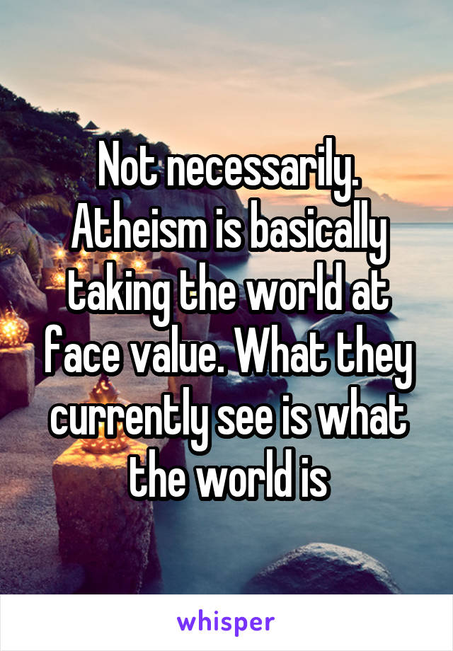 Not necessarily. Atheism is basically taking the world at face value. What they currently see is what the world is