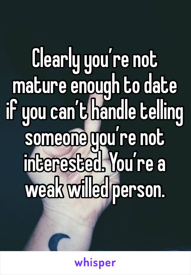 Clearly you’re not mature enough to date if you can’t handle telling someone you’re not interested. You’re a weak willed person.