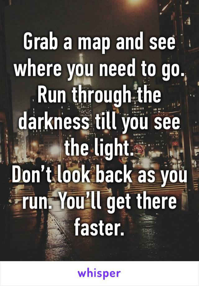 Grab a map and see where you need to go. Run through the darkness till you see the light.
Don’t look back as you run. You’ll get there faster.
