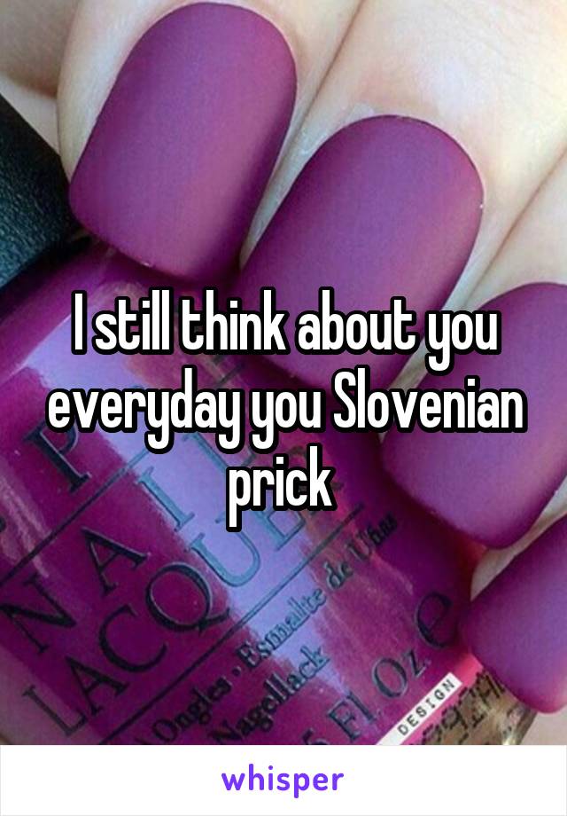 I still think about you everyday you Slovenian prick 