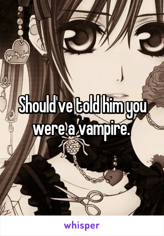 Should've told him you were a vampire. 