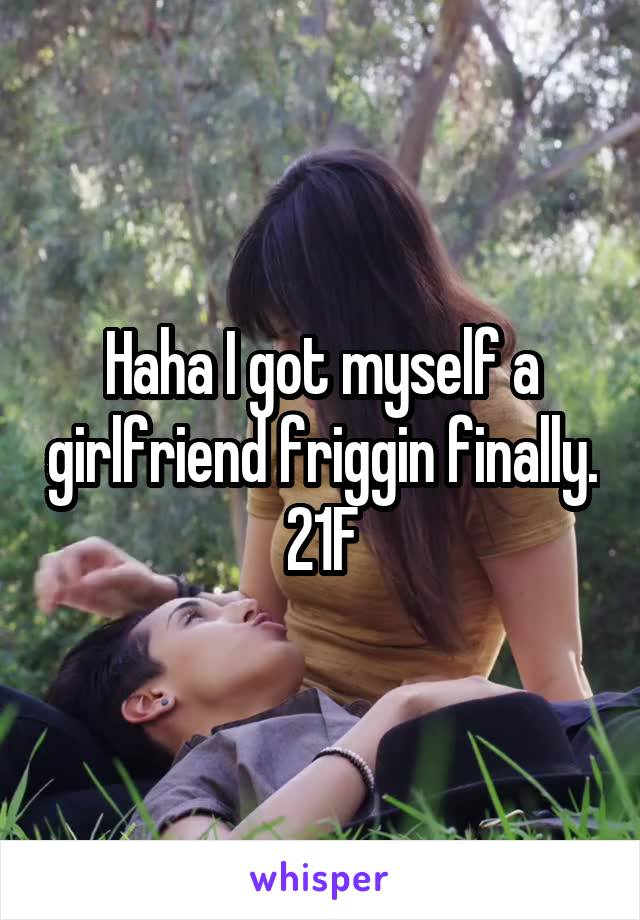 Haha I got myself a girlfriend friggin finally.
21F