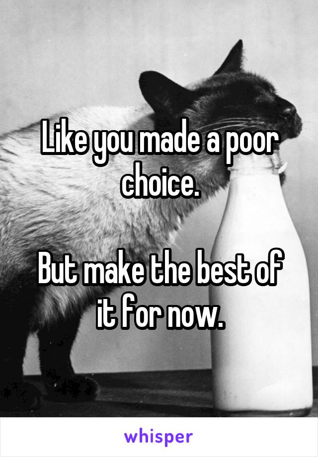 Like you made a poor choice.

But make the best of it for now.