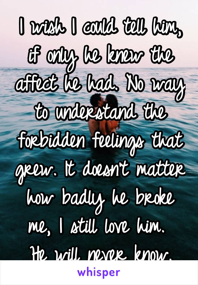 I wish I could tell him, if only he knew the affect he had. No way to understand the forbidden feelings that grew. It doesn't matter how badly he broke me, I still love him. 
He will never know.