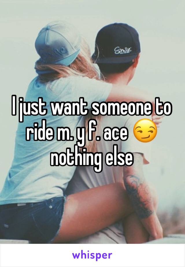I just want someone to ride m. y f. ace 😏 nothing else 