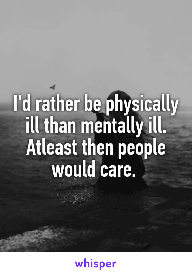 I'd rather be physically ill than mentally ill.
Atleast then people would care. 