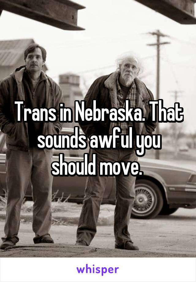 Trans in Nebraska. That sounds awful you should move. 