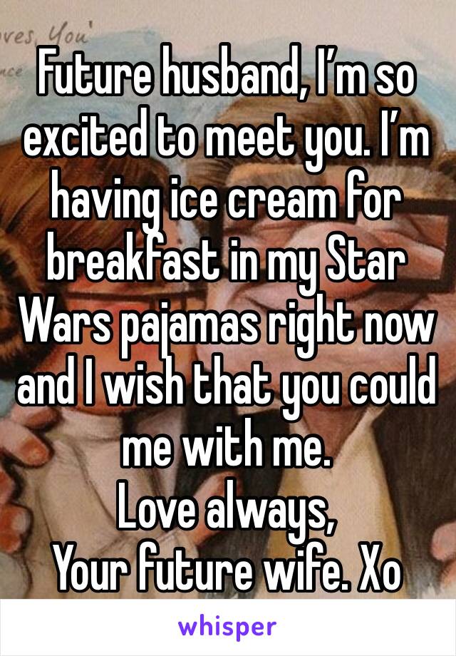Future husband, I’m so excited to meet you. I’m having ice cream for breakfast in my Star Wars pajamas right now and I wish that you could  me with me.
Love always,
Your future wife. Xo