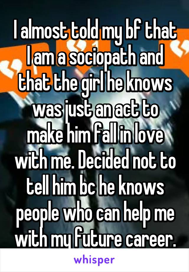 I almost told my bf that I am a sociopath and that the girl he knows was just an act to make him fall in love with me. Decided not to tell him bc he knows people who can help me with my future career.