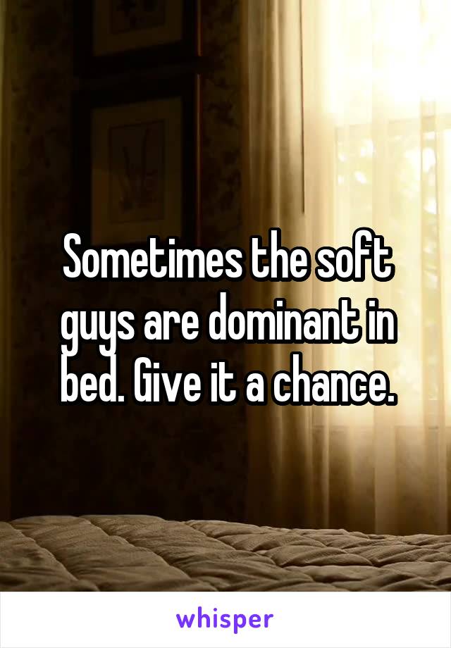Sometimes the soft guys are dominant in bed. Give it a chance.