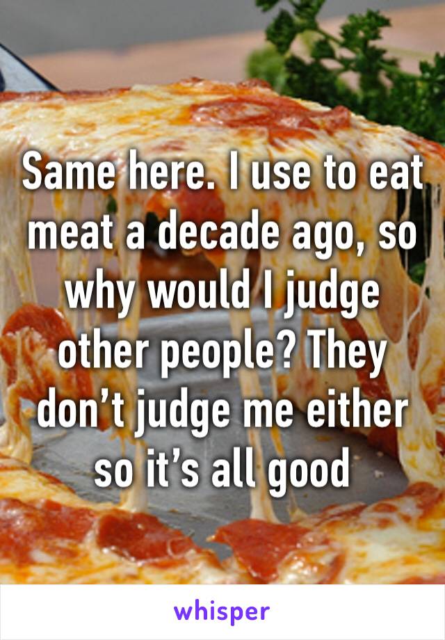 Same here. I use to eat meat a decade ago, so why would I judge other people? They don’t judge me either so it’s all good