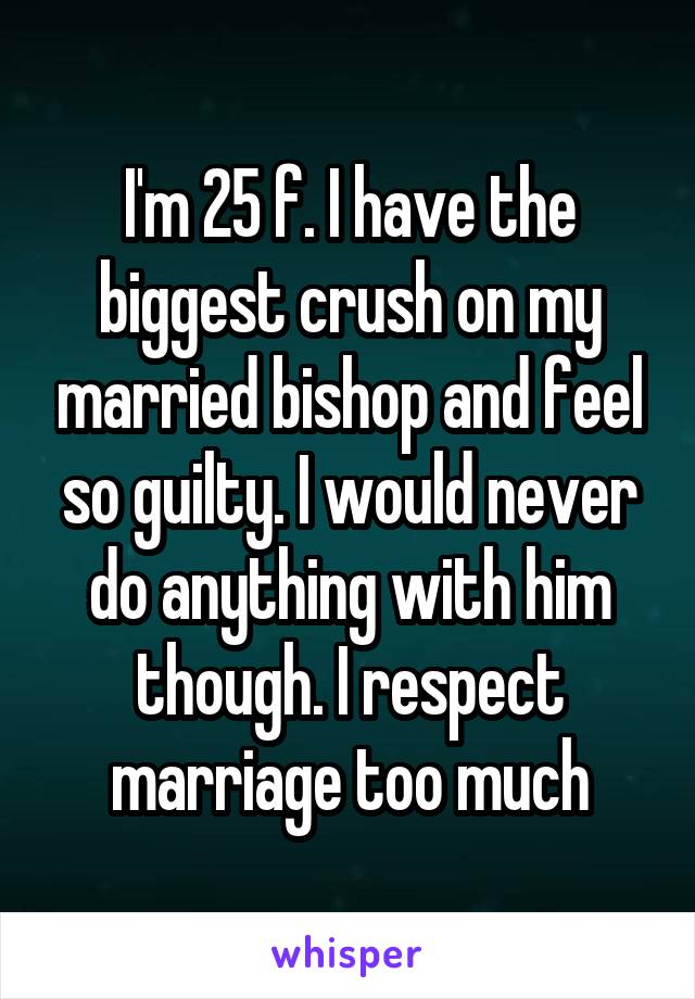 I'm 25 f. I have the biggest crush on my married bishop and feel so guilty. I would never do anything with him though. I respect marriage too much