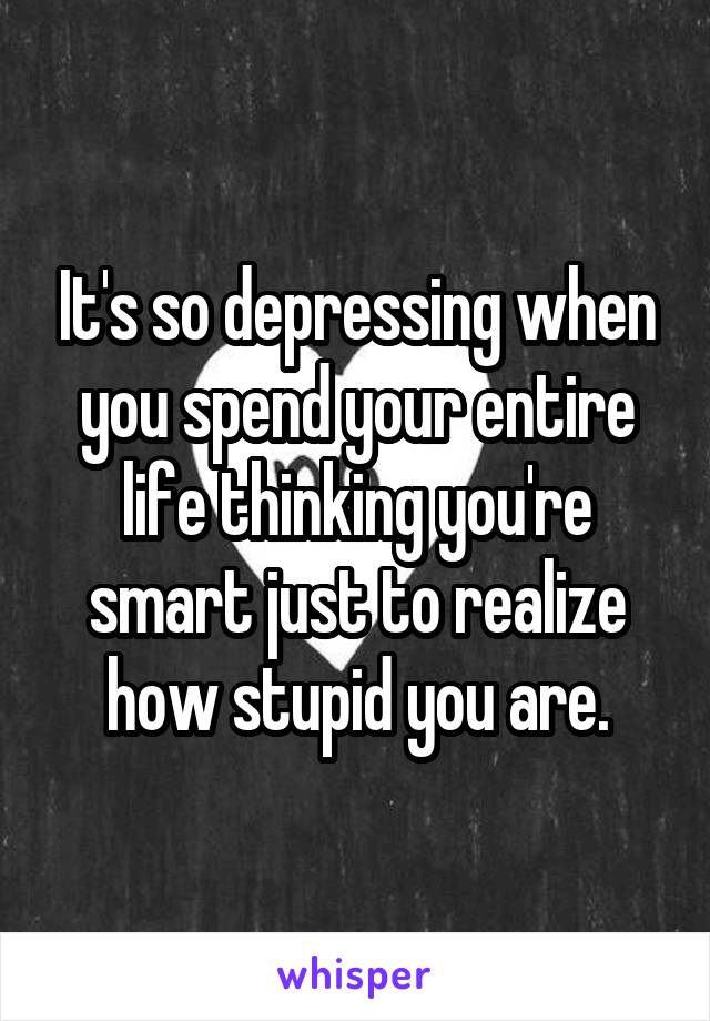 It's so depressing when you spend your entire life thinking you're smart just to realize how stupid you are.