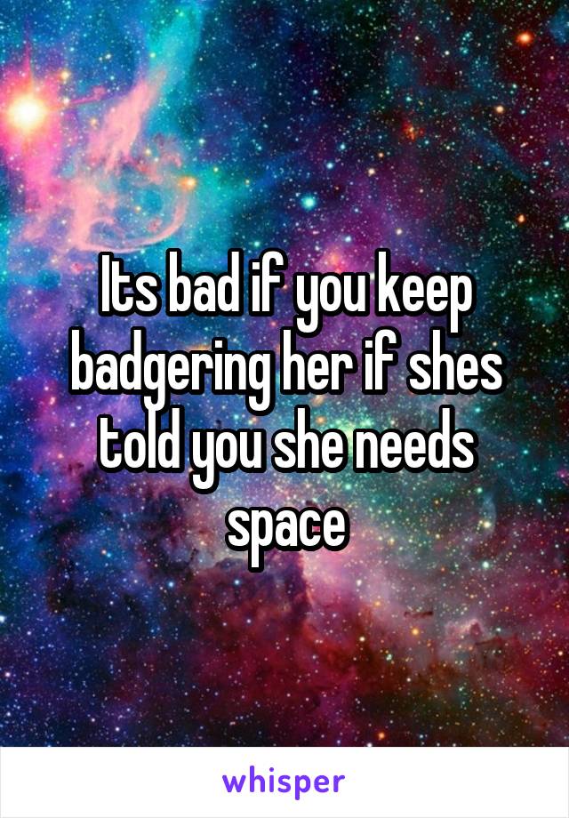 Its bad if you keep badgering her if shes told you she needs space