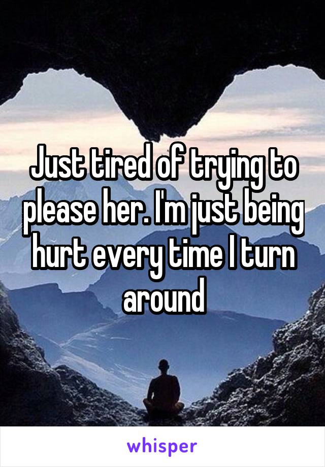 Just tired of trying to please her. I'm just being hurt every time I turn around