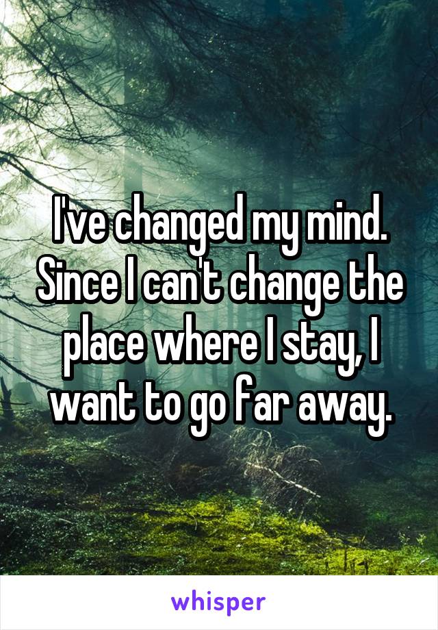 I've changed my mind. Since I can't change the place where I stay, I want to go far away.