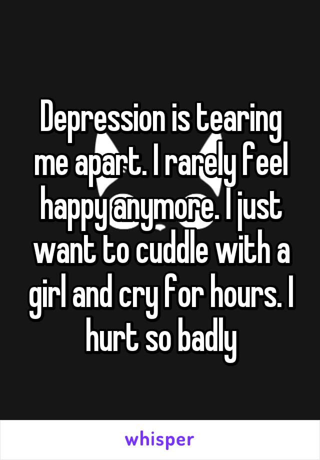Depression is tearing me apart. I rarely feel happy anymore. I just want to cuddle with a girl and cry for hours. I hurt so badly