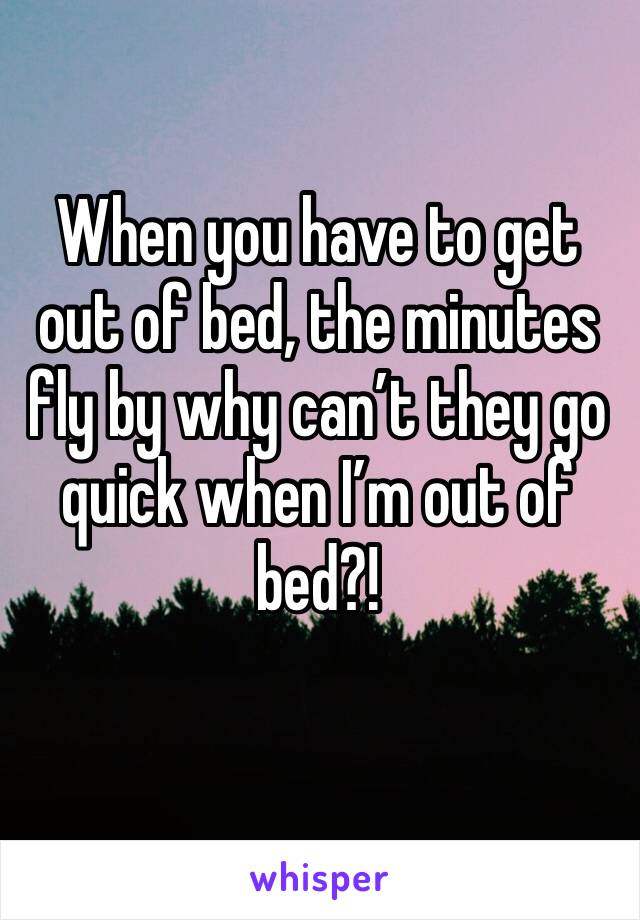 When you have to get out of bed, the minutes fly by why can’t they go quick when I’m out of bed?!