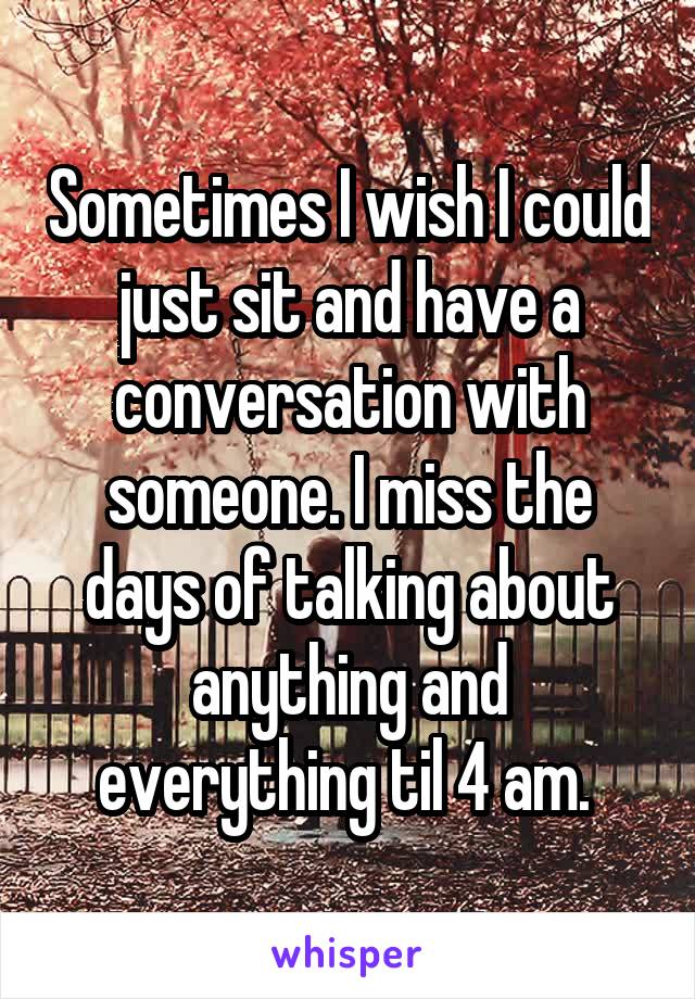 Sometimes I wish I could just sit and have a conversation with someone. I miss the days of talking about anything and everything til 4 am. 
