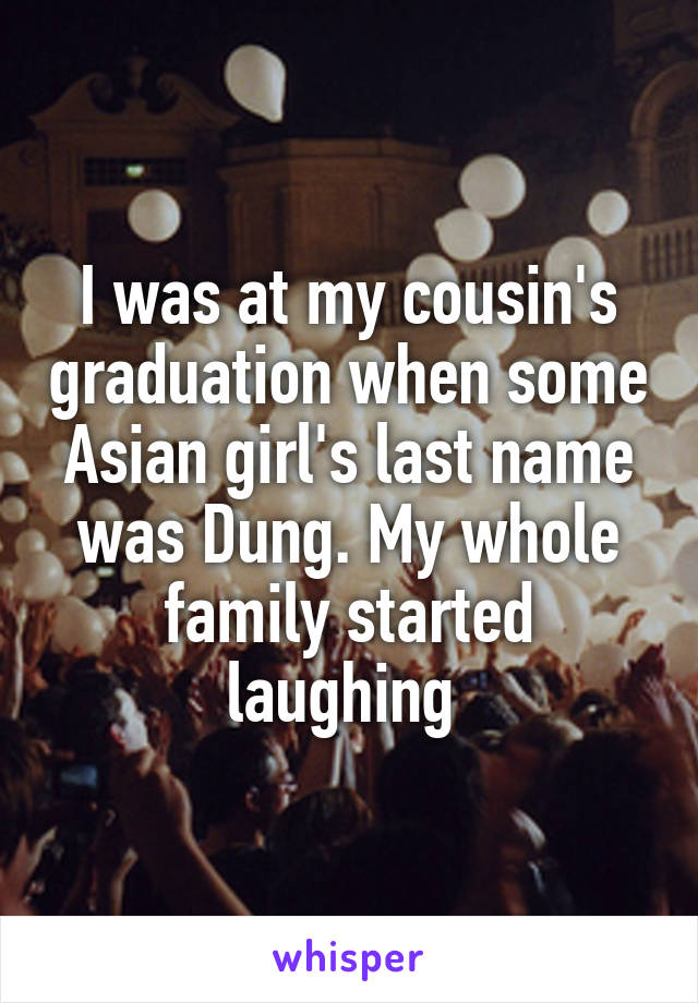 I was at my cousin's graduation when some Asian girl's last name was Dung. My whole family started laughing 