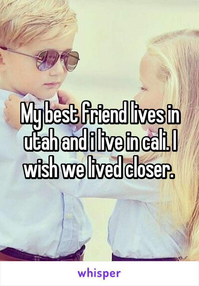 My best friend lives in utah and i live in cali. I wish we lived closer. 