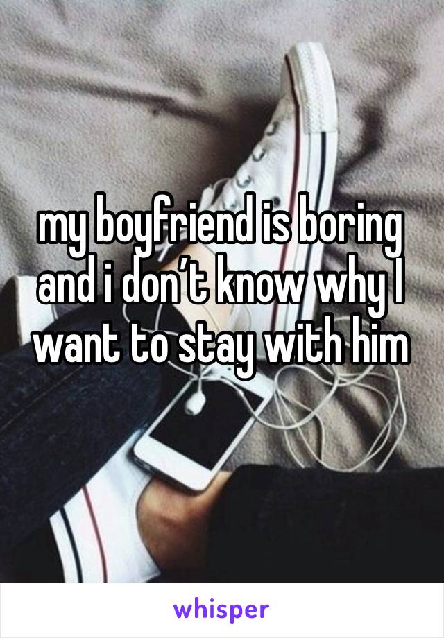 my boyfriend is boring and i don’t know why I want to stay with him