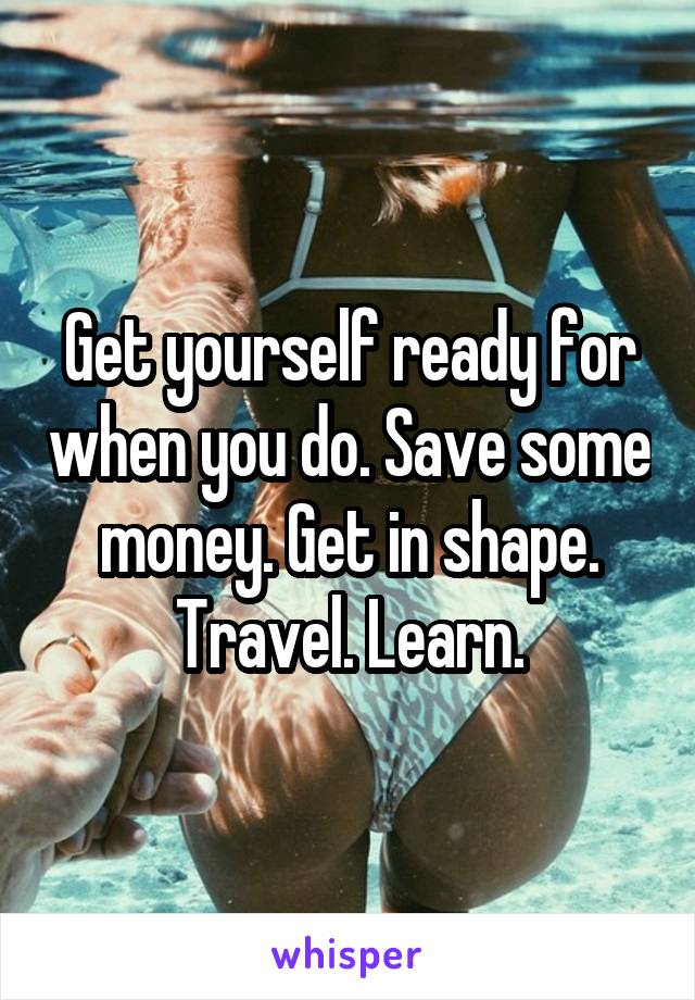 Get yourself ready for when you do. Save some money. Get in shape. Travel. Learn.
